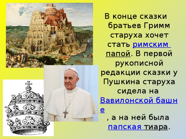 В конце сказки братьев Гримм старуха хочет стать  римским папой . В первой рукописной редакции сказки у Пушкина старуха сидела на  Вавилонской башне , а на ней была  папская тиара . 