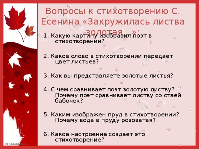 Вопросы к стихотворению С. Есенина «Закружилась листва золотая…»: 1. Какую картину изобразил поэт в стихотворении? 2. Какое слово в стихотворении передает цвет листьев? 3. Как вы представляете золотые листья? 4. С чем сравнивает поэт золотую листву? Почему поэт сравнивает листву со стаей бабочек? 5. Каким изображен пруд в стихотворении? Почему вода в пруду розоватая? 6. Какое настроение создает это стихотворение? 