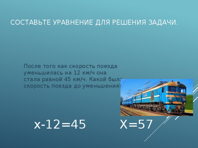 Составьте уравнение для решения задачи.  После того как скорость поезда уменьшилась на 12 км/ч она стала равной 45 км/ч. Какой была скорость поезда до уменьшения? х-12=45 Х=57 