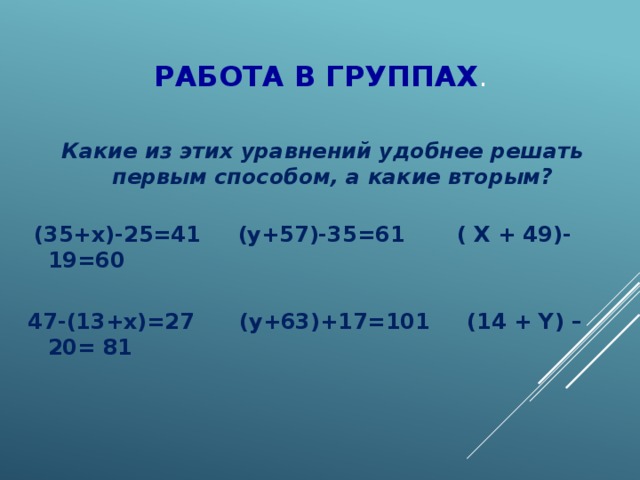 Работа в группах . Какие из этих уравнений удобнее решать первым способом, а какие вторым?   (35+х)-25=41 (у+57)-35=61 ( X + 49)-19=60  47-(13+х)=27 (у+63)+17=101 (14 + Y) – 20= 81    