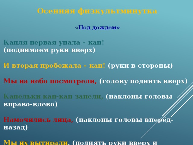 Осенняя физкультминутка  « Под дождем»  Капля первая упала – кап! (поднимаем руки вверх) И вторая пробежала – кап! (руки в стороны) Мы на небо посмотрели, (голову поднять вверх) Капельки кап-кап запели, (наклоны головы вправо-влево) Намочились лица, (наклоны головы вперёд-назад) Мы их вытирали . (поднять руки вверх и встряхнуть кистями рук) Туфли – посмотрите – Мокрыми стали . (наклоны вперёд) Плечами дружно поведем (плечи вверх-вниз) И все капельки стряхнем. (кисти рук встряхнули) От дождя убежим, (бег на месте) Под кусточком посидим. (сесть за парту) 