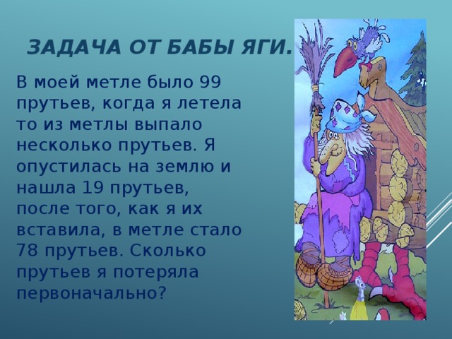 Задача от Бабы Яги. В моей метле было 99 прутьев, когда я летела то из метлы выпало несколько прутьев. Я опустилась на землю и нашла 19 прутьев, после того, как я их вставила, в метле стало 78 прутьев. Сколько прутьев я потеряла первоначально? 