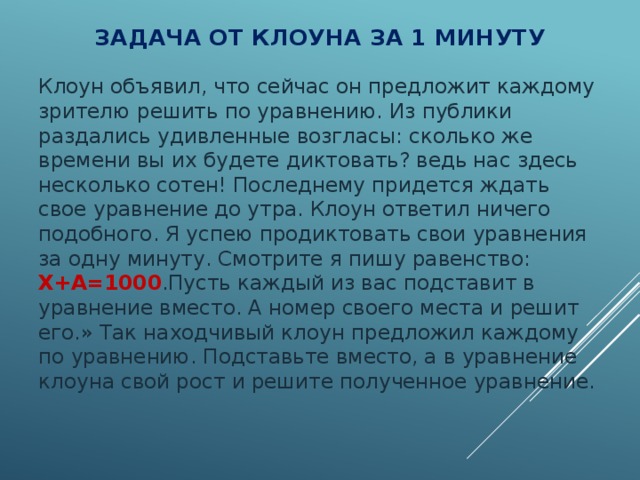 Задача от клоуна за 1 минуту Клоун объявил, что сейчас он предложит каждому зрителю решить по уравнению. Из публики раздались удивленные возгласы: сколько же времени вы их будете диктовать? ведь нас здесь несколько сотен! Последнему придется ждать свое уравнение до утра. Клоун ответил ничего подобного. Я успею продиктовать свои уравнения за одну минуту. Смотрите я пишу равенство: Х+А=1000 .Пусть каждый из вас подставит в уравнение вместо. А номер своего места и решит его.» Так находчивый клоун предложил каждому по уравнению. Подставьте вместо, а в уравнение клоуна свой рост и решите полученное уравнение. 