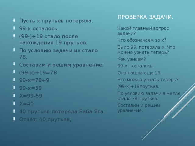 Проверка задачи. Пусть х прутьев потеряла. 99-х осталось (99-)+19 стало после нахождения 19 прутьев. По условию задачи их стало 78. Составим и решим уравнение: (99-х)+19=78 99-х=78+9 99-х=59 Х=99-59 Х=40 40 прутьев потеряла Баба Яга Ответ: 40 прутьев . Какой главный вопрос задачи? Что обозначаем за х? Было 99, потеряла х. Что можно узнать теперь? Как узнаем? 99-х – осталось Она нашла еще 19. Что можно узнать теперь? (99-х)+19прутьев. По условию задачи в метле стало 78 прутьев. Составим и решим уравнение. 