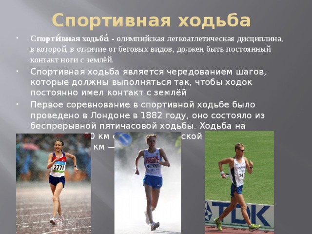 Спортивная ходьба Спорти́вная ходьба́  - олимпийская легкоатлетическая дисциплина, в которой, в отличие от беговых видов, должен быть постоянный контакт ноги с землёй. Спортивная ходьба является чередованием шагов, которые должны выполняться так, чтобы ходок постоянно имел контакт с землёй Первое соревнование в спортивной ходьбе было проведено в Лондоне в 1882 году, оно состояло из беспрерывной пятичасовой ходьбы. Ходьба на дистанцию 50 км стала олимпийской дисциплиной в 1932, на 20 км — в 1956 году 