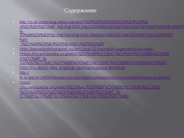 Содержание  http://ru.all-interesting.wikia.com/wiki/%D0%9B%D0%B5%D0%B3%D0%BA%D0%B0%D1%8F_%D0%B0%D1%82%D0%BB%D0%B5%D1%82%D0%B8%D0%BA%D0%B0:_% D0%98%D0%BD%D1%82%D0%B5%D1%80%D0%B5%D1%81%D0%BD%D1%8B%D0%B5 _% D1%84%D0%B0%D0%BA%D1%82%D1%8B http :// www.bolshoisport.ru/articles/10-luchshih-legkoatletov-rossii https://ru.wikipedia.org/wiki/%D0%9B%D1%91%D0%B3%D0%BA%D0%B0%D1%8F_% D0%B0%D1%82%D0%BB%D0%B5%D1%82%D0%B8%D0%BA%D0%B0 http :// ru.sport-wiki.org/vidy-sporta/legkaya-atletika/ http :// fb.ru/article/146593/metanie-myacha-tehnika-metaniya-myacha-metanie-myacha-na-dalnost https ://ru.wikipedia.org/wiki/%D0%A1%D0%BF%D0%BE%D1%80%D1%82%D0%B8%D0%B2%D0%BD%D0%B0%D1%8F_% D1%85%D0%BE%D0%B4%D1%8C%D0%B1%D0%B0 