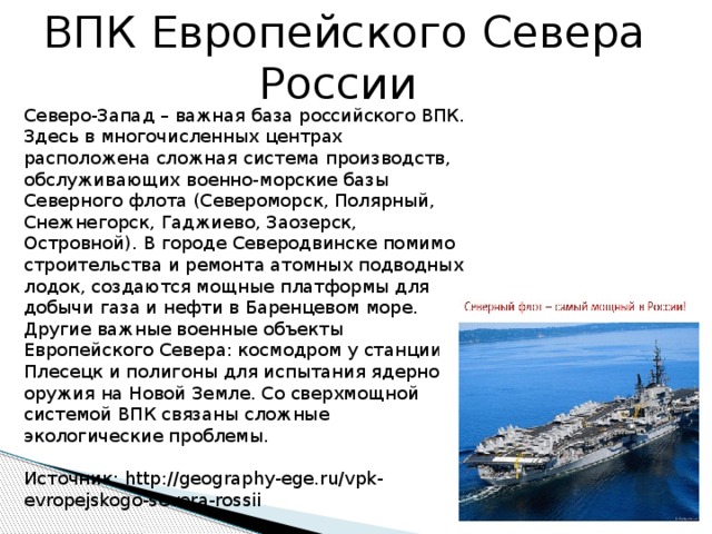 ВПК Европейского Севера России      Северо-Запад – важная база российского ВПК. Здесь в многочисленных центрах расположена сложная система производств, обслуживающих военно-морские базы Северного флота (Североморск, Полярный, Снежнегорск, Гаджиево, Заозерск, Островной). В городе Северодвинске помимо строительства и ремонта атомных подводных лодок, создаются мощные платформы для добычи газа и нефти в Баренцевом море. Другие важные военные объекты Европейского Севера: космодром у станции Плесецк и полигоны для испытания ядерного оружия на Новой Земле. Со сверхмощной системой ВПК связаны сложные экологические проблемы.    Источник: http://geography-ege.ru/vpk-evropejskogo-severa-rossii   