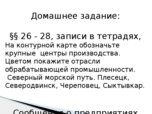 Домашнее задание: §§ 26 - 28, записи в тетрадях, На контурной карте обозначьте крупные центры производства. Цветом покажите отрасли обрабатывающей промышленности.  Северный морской путь. Плесецк, Северодвинск, Череповец, Сыктывкар. Сообщения о предприятиях РК. 