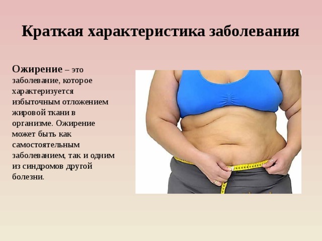 Краткая характеристика заболевания Ожирение  – это заболевание, которое характеризуется избыточным отложением жировой ткани в организме. Ожирение может быть как самостоятельным заболеванием, так и одним из синдромов другой болезни.   