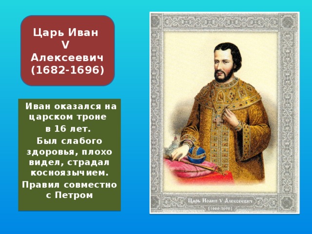 Царь Иван V Алексеевич  (1682-1696)  Иван оказался на царском троне в 16 лет. Был слабого здоровья, плохо видел, страдал косноязычием. Правил совместно с Петром  