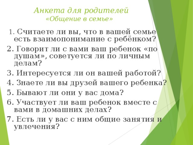 Анкета для родителей  «Общение в семье»    1. Считаете ли вы, что в вашей семье есть взаимопонимание с ребёнком? 2. Говорит ли с вами ваш ребенок «по душам», советуется ли по личным делам? 3. Интересуется ли он вашей работой? 4. Знаете ли вы друзей вашего ребенка? 5. Бывают ли они у вас дома? 6. Участвует ли ваш ребенок вместе с вами в домашних делах? 7. Есть ли у вас с ним общие занятия и увлечения?