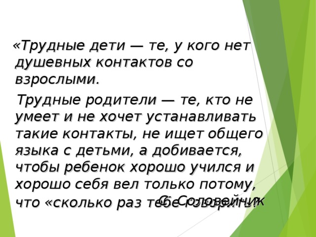 «Трудные дети — те, у кого нет душевных контактов со взрослыми.  Трудные родители — те, кто не умеет и не хочет устанавливать такие контакты, не ищет общего языка с детьми, а добивается, чтобы ребенок хорошо учился и хорошо себя вел только потому, что «сколько раз тебе говорить?   С. Соловейчик