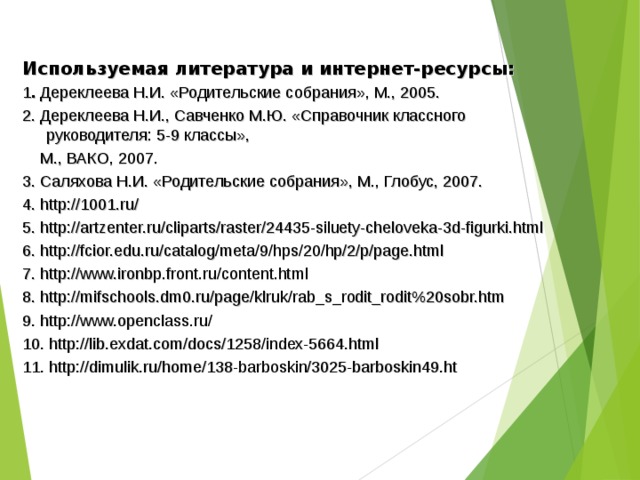 Используемая литература и интернет-ресурсы: 1 . Дереклеева Н.И. «Родительские собрания», М., 2005. 2. Дереклеева Н.И., Савченко М.Ю. «Справочник классного руководителя: 5-9 классы»,  М., ВАКО, 2007. 3. Саляхова Н.И. «Родительские собрания», М., Глобус, 2007. 4. http://1001.ru/ 5. http://artzenter.ru/cliparts/raster/24435-siluety-cheloveka-3d-figurki.html 6. http://fcior.edu.ru/catalog/meta/9/hps/20/hp/2/p/page.html 7. http://www.ironbp.front.ru/content.html 8. http://mifschools.dm0.ru/page/klruk/rab_s_rodit_rodit%20sobr.htm 9. http://www.openclass.ru/ 10. http://lib.exdat.com/docs/1258/index-5664.html 11. http://dimulik.ru/home/138-barboskin/3025-barboskin49.ht