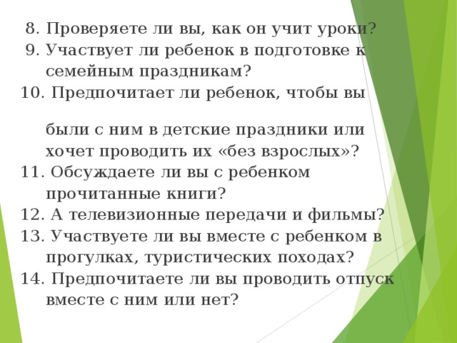 8. Проверяете ли вы, как он учит уроки?  9. Участвует ли ребенок в подготовке к  семейным праздникам? 10. Предпочитает ли ребенок, чтобы вы  были с ним в детские праздники или  хочет проводить их «без взрослых»? 11. Обсуждаете ли вы с ребенком  прочитанные книги? 12. А телевизионные передачи и фильмы? 13. Участвуете ли вы вместе с ребенком в  прогулках, туристических походах? 14. Предпочитаете ли вы проводить отпуск  вместе с ним или нет?