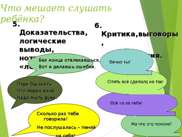 Что мешает слушать ребёнка? 5. Доказательства, логические выводы, нотации, «лекции». 6. Критика,выговоры,  обвинения. Без конца отвлекаешься, Вот и делаешь ошибки. Пора бы знать, Что перед едой Надо мыть руки. Сколько раз тебе говорила! Не послушалась – пеняй  на себя!