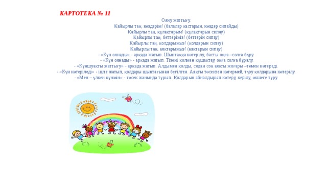  КАРТОТЕКА № 11 Ояну жаттығу.   Қайырлы таң, көздерім! (балалар қастарын, көздер сипайды)   Қайырлы таң, құлақтарым! (құлақтарын сипау)   Қайырлы таң, беттеріміз! (беттерін сипау)   Қайырлы таң, қолдарымыз! (қолдарын сипау)   Қайырлы таң, аяқтарымыз! (аяқтарын сипау)   - «Күн оянады» - арқада жатып. Шынтаққа көтерілу, басты оңға –солға бұру.   - «Күн оянады» - арқада жатып. Тізені қолмен құшақтау, оңға солға бұралу.  - «Күншуақты жаттығу» - арқада жатып. Алдымен қолды, содан соң аяқты жоғары –төмен көтереді.   - «Күн көтеріледі» - іште жатып, қолдары шынтағынан бүгілген. Аяқты төсектен көтермей, түзу қолдарына көтерілу.   - «Мен – үлкен күнмін» - төсек жанында тұрып. Қолдарын айналдырып көтеру, керілу, өкшеге тұру.  