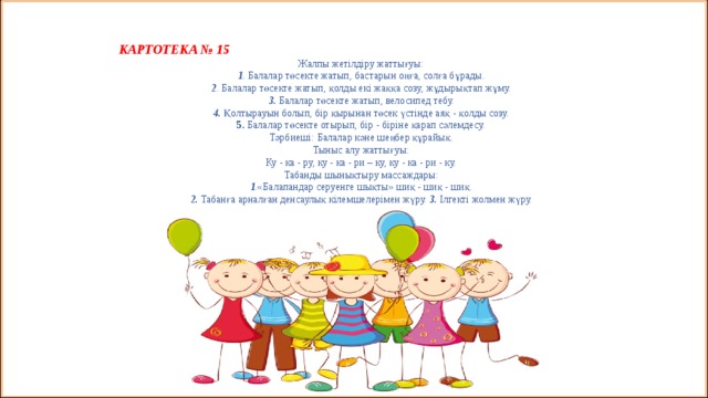   КАРТОТЕКА № 15 Жалпы жетілдіру жаттығуы:  1 . Балалар төсекте жатып, бастарын оңға, солға бұрады.  2 . Балалар төсекте жатып, қолды екі жаққа созу, жұдырықтап жұму.  3. Балалар төсекте жатып, велосипед тебу.  4. Қолтырауын болып, бір қырынан төсек үстінде аяқ - қолды созу.  5. Балалар төсекте отырып, бір - біріне қарап сәлемдесу.  Тәрбиеші: Балалар кәне шеңбер құрайық.  Тыныс алу жаттығуы:  Ку - ка - ру, ку - ка - ри – ку, ку - ка - ри - ку.  Табанды шынықтыру массаждары:  1 .«Балапандар серуенге шықты» шиқ - шиқ - шиқ.  2. Табанға арналған денсаулық кілемшелерімен жүру. 3. Ілгекті жолмен жүру.    