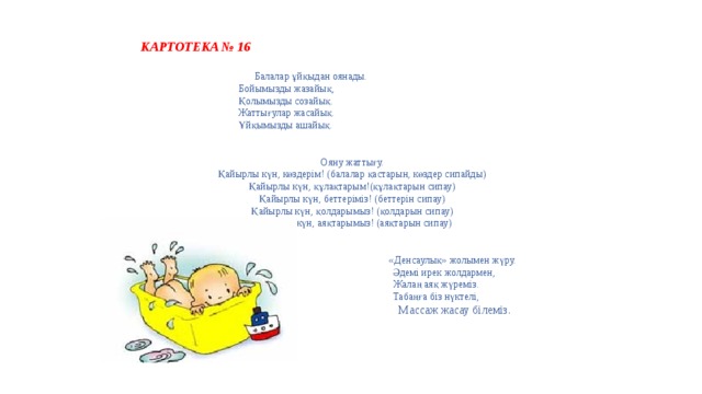  КАРТОТЕКА № 16  Балалар ұйқыдан оянады.   Бойымызды жазайық,   Қолымызды созайық.   Жаттығулар жасайық.   Ұйқымызды ашайық.  Ояну жаттығу.   Қайырлы күн, көздерім! (балалар қастарын, көздер сипайды)  Қайырлы күн, құлақтарым!(құлақтарын сипау)   Қайырлы күн, беттеріміз! (беттерін сипау)   Қайырлы күн, қолдарымыз! (қолдарын сипау)   Қайырлы күн, аяқтарымыз! (аяқтарын сипау)   «Денсаулық» жолымен жүру.   Әдемі ирек жолдармен,   Жалаң аяқ жүреміз.   Табаңға біз нүктелі,   Массаж жасау білеміз.      