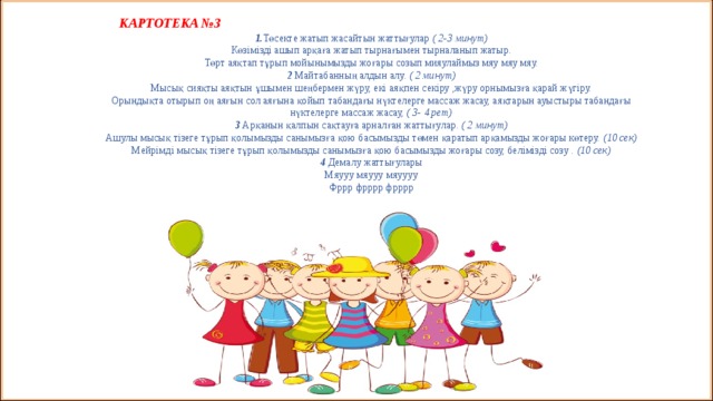  КАРТОТЕКА №3 1. Төсекте жатып жасайтын жаттығулар ( 2-3 минут) Көзімізді ашып арқаға жатып тырнағымен тырналанып жатыр. Төрт аяқтап тұрып мойынымызды жоғары созып мияулаймыз мяу мяу мяу. 2 Майтабанның алдын алу. ( 2 минут) Мысық сияқты аяқтын ұшымен шеңбермен жүру, екі аяқпен секіру ,жүру орнымызға қарай жүгіру. Орындықта отырып оң аяғын сол аяғына қойып табандағы нүктелерге массаж жасау, аяқтарын ауыстыры табандағы нүктелерге массаж жасау, ( 3- 4 рет) 3 Арқанын қалпын сақтауға арналған жаттығулар. ( 2 минут) Ашулы мысық тізеге тұрып қолымызды санымызға қою басымызды төмен қаратып арқамызды жоғары көтеру. (10 сек) Мейрімді мысық тізеге тұрып қолымызды санымызға қою басымызды жоғары созу, белімізді созу . (10 сек) 4 Демалу жаттығулары Мяууу мяууу мяуууу Фррр фрррр фрррр 