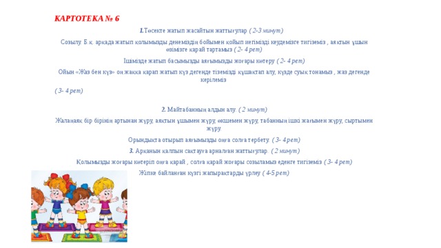 КАРТОТЕКА № 6  1. Төсекте жатып жасайтын жаттығулар ( 2-3 минут) Созылу. Б.қ. арқада жатып қолымызды денеміздің бойымен қойып иегімізді кеудемізге тигіземіз , аяқтын ұшын өзімізге қарай тартамыз ( 2- 4 рет) Ішімізде жатып басымызды аяғымызды жоғары көтеру ( 2- 4 рет) Ойын «Жаз бен күз» оң жаққа қарап жатып күз дегенде тіземізді құшақтап алу, күзде суық тонамыз , жаз дегенде керілеміз ( 3- 4 рет) 2. Майтабанның алдын алу. ( 2 минут) Жалаңаяқ бір бірінің артынан жүру, аяқтын ұшымен жүру, өкшемен жүру, табанның ішкі жағымен жүру, сыртымен жүру. Орындықта отырып аяғымызды оңға солға тербету. ( 3- 4 рет) 3. Арқанын қалпын сақтауға арналған жаттығулар. ( 2 минут) Қолымызды жоғары көтеріп оңға қарай , солға қарай жоғары созыламыз еденге тигіземіз ( 3- 4 рет) Жіпке байланған күзгі жапырақтарды үрлеу ( 4-5 рет) 