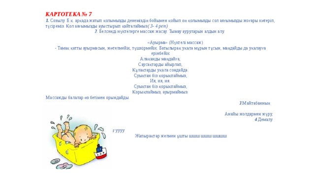 КАРТОТЕКА № 7 1.  Созылу. Б.қ. арқада жатып қолымызды денеміздің бойымен қойып оң қолымызды сол аяғымызды жоғары көтеріп, түсіреміз. Қол аяғымызды ауыстырып қайталаймыз ( 3- 4 рет) 2 . Белсенді нүктелерге массаж жасау. Тымау ауруларын алдын алу. «Ауырма» (Нүктелі массаж)  - Тамақ қатты ауырмасын, жөтелмейік, түшкірмейік. Батылырақ уқала мұрын тұсын, маңдайды да уқалауға ерінбейік  Алақанды маңдайға,  Саусақтарды айырлап,  Құлақтарды уқала сондайда.  Суықтан біз қорықпаймыз,  Ия, ия, ия.  Суықтан біз қорықпаймыз,  Қорықпаймыз, ауырмаймыз.  Массажды балалар өз бетімен орындайды. 3 .Майтабанның алдын алу. ( 2 минут) Анайы жолдармен жүру, дымқыл жолмен жүру. 4 Демалу жаттығулары Жел соқты уууу уууу уууу Жапырақтар желмен ұшты шшш шшш шшшш   