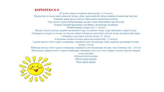  КАРТОТЕКА № 9 1. Төсекте жатып жасайтын жаттығулар ( 2-3 минут) Мысықтар оң жаққа өарап ұйықтап жатыр, ұйқы сұрап мияулап жатыр көздерін жұмып мяу мяу мяу. Көзімізді ашып арқаға жатып тырнағымен тырналанып жатыр. Төрт аяқтап тұрып мойынымызды жоғары созып мияулаймыз мяу мяу мяу. Отырып башпайларымызды уқалаймыз, аяғымызды сипаймыз. 2 Майтабанның алдын алу. ( 2 минут) Мысық сияқты аяқтын ұшымен шеңбермен жүру, екі аяқпен секіру ,жүру орнымызға қарай жүгіру. Орындықта отырып оң аяғын сол аяғына қойып табандағы нүктелерге массаж жасау, аяқтарын ауыстыры табандағы нүктелерге массаж жасау, ( 3- 4 рет) 3 Арқанын қалпын сақтауға арналған жаттығулар. ( 2 минут) Ашулы мысық тізеге тұрып қолымызды санымызға қою басымызды төмен қаратып арқамызды жоғары көтеру. (10 сек) Мейрімді мысық тізеге тұрып қолымызды санымызға қою басымызды жоғары созу, белімізді созу . (10 сек) Мысықтын құйрығы тізеге тұрып қолымызды санымызға қою оңға солға құйрық сияқты тербелу ақырын сосын жылдам. 4 Демалу жаттығулары Мяууу мяууу мяуууу Фррр фрррр фрррр 