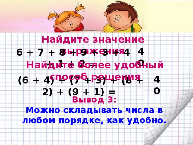Найдите значение выражения 6 + 7 + 8 + 9 + 3 + 4 + 1 + 2 = 40 Найдите более удобный способ решения (6 + 4) + (7 + 3) + (8 + 2) + (9 + 1) = 40 Вывод 3: Можно складывать числа в любом порядке, как удобно. 