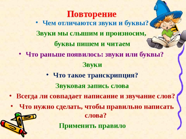 Повторение Чем отличаются звуки и буквы? Звуки мы слышим и произносим, буквы пишем и читаем Что раньше появилось: звуки или буквы? Звуки Что такое транскрипция? Звуковая запись слова Всегда ли совпадает написание и звучание слов?  Что нужно сделать, чтобы правильно написать слова? Применить правило   