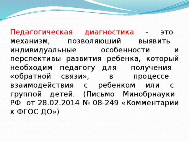 Педагогическая диагностика - это механизм, позволяющий выявить индивидуальные особенности и перспективы развития ребенка, который необходим педагогу для получения «обратной связи», в процессе взаимодействия с ребенком или с группой детей. (Письмо Минобрнауки РФ от 28.02.2014 № 08-249 «Комментарии к ФГОС ДО») 