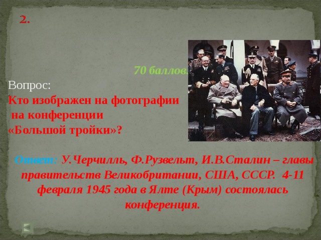 70 баллов. Вопрос: Кто изображен на фотографии  на конференции «Большой тройки»?  Ответ: У.Черчилль, Ф.Рузвельт, И.В.Сталин – главы правительств Великобритании, США, СССР. 4-11 февраля 1945 года в Ялте (Крым) состоялась конференция.   