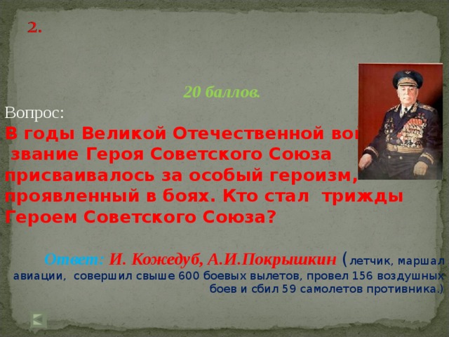 20 баллов. Вопрос: В годы Великой Отечественной войны  звание Героя Советского Союза присваивалось за особый героизм, проявленный в боях. Кто стал трижды Героем Советского Союза?  Ответ: И. Кожедуб, А.И.Покрышкин ( летчик, маршал авиации, совершил свыше 600 боевых вылетов, провел 156 воздушных боев и сбил 59 самолетов противника.)   