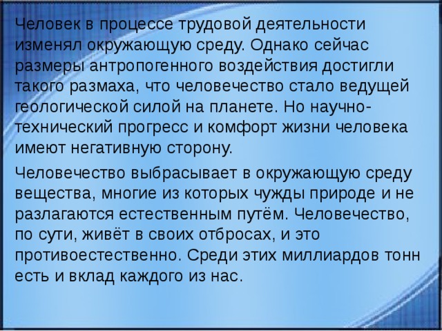 Человек в процессе трудовой деятельности изменял окружающую среду. Однако сейчас размеры антропогенного воздействия достигли такого размаха, что человечество стало ведущей геологической силой на планете. Но научно-технический прогресс и комфорт жизни человека имеют негативную сторону. Человечество выбрасывает в окружающую среду вещества, многие из которых чужды природе и не разлагаются естественным путём. Человечество, по сути, живёт в своих отбросах, и это противоестественно. Среди этих миллиардов тонн есть и вклад каждого из нас. 