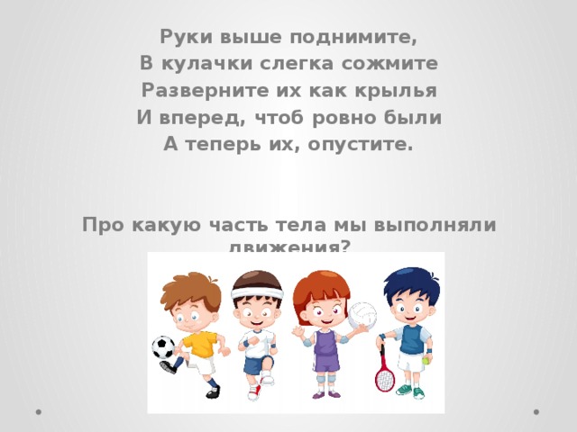 Руки выше поднимите, В кулачки слегка сожмите Разверните их как крылья И вперед, чтоб ровно были А теперь их, опустите.   Про какую часть тела мы выполняли движения? 