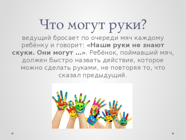 Что могут руки? ведущий бросает по очереди мяч каждому ребёнку и говорит: «Наши руки не знают скуки. Они могут …» . Ребёнок, поймавший мяч, должен быстро назвать действие, которое можно сделать руками, не повторяя то, что сказал предыдущий. 
