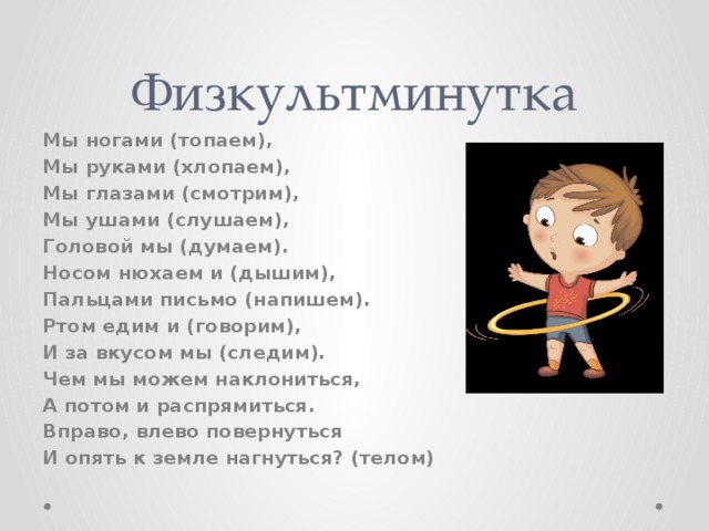 Физкультминутка Мы ногами (топаем), Мы руками (хлопаем), Мы глазами (смотрим), Мы ушами (слушаем), Головой мы (думаем). Носом нюхаем и (дышим), Пальцами письмо (напишем). Ртом едим и (говорим), И за вкусом мы (следим). Чем мы можем наклониться, А потом и распрямиться. Вправо, влево повернуться И опять к земле нагнуться? (телом) 