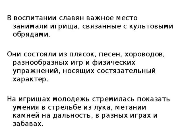 В воспитании славян важное место занимали игрища, связанные с культовыми обрядами. Они состояли из плясок, песен, хороводов, разнообразных игр и физических упражнений, носящих состязательный характер. На игрищах молодежь стремилась показать умения в стрельбе из лука, метании камней на дальность, в разных играх и забавах. 