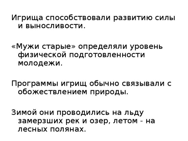 Игрища способствовали развитию силы и выносливости. «Мужи старые» определяли уровень физической подготовленности молодежи. Программы игрищ обычно связывали с обожествлением природы. Зимой они проводились на льду замерзших рек и озер, летом - на лесных полянах. 