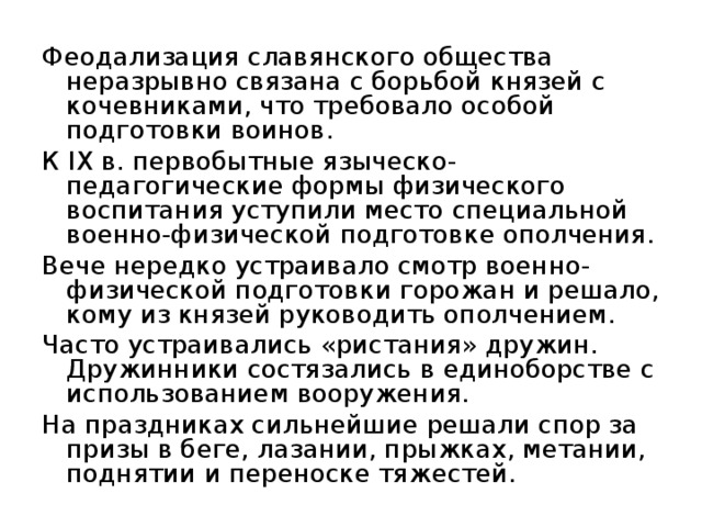 Феодализация славянского общества неразрывно связана с борьбой князей с кочевниками, что требовало особой подготовки воинов. К IX в. первобытные языческо-педагогические формы физического воспитания уступили место специальной военно-физической подготовке ополчения. Вече нередко устраивало смотр военно-физической подготовки горожан и решало, кому из князей руководить ополчением. Часто устраивались «ристания» дружин. Дружинники состязались в единоборстве с использованием вооружения. На праздниках сильнейшие решали спор за призы в беге, лазании, прыжках, метании, поднятии и переноске тяжестей. 