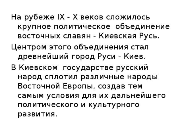 На рубеже IX - X веков сложилось крупное политическое объединение восточных славян - Киевская Русь. Центром этого объединения стал древнейший город Руси - Киев. В Киевском государстве русский народ сплотил различные народы Восточной Европы, создав тем самым условия для их дальнейшего политического и культурного развития. 