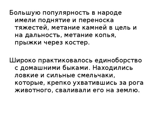 Большую популярность в народе имели поднятие и переноска тяжестей, метание камней в цель и на дальность, метание копья, прыжки через костер. Широко практиковалось единоборство с домашними быками. Находились ловкие и сильные смельчаки, которые, крепко ухватившись за рога животного, сваливали его на землю. 