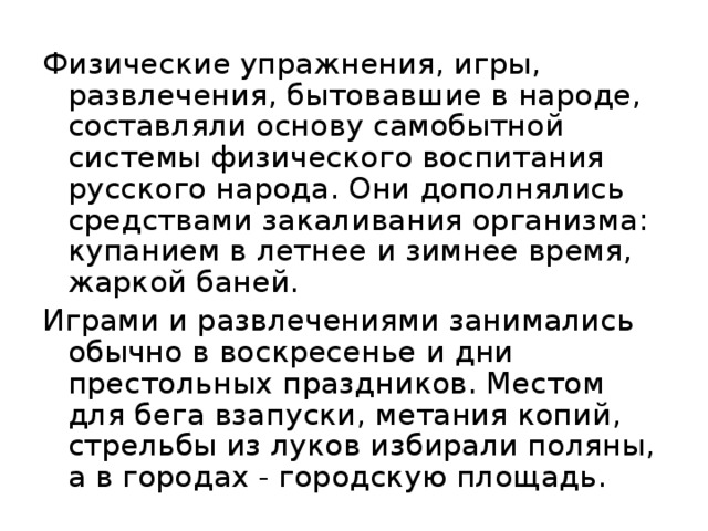 Физические упражнения, игры, развлечения, бытовавшие в народе, составляли основу самобытной системы физического воспитания русского народа. Они дополнялись средствами закаливания организма: купанием в летнее и зимнее время, жаркой баней. Играми и развлечениями занимались обычно в воскресенье и дни престольных праздников. Местом для бега взапуски, метания копий, стрельбы из луков избирали поляны, а в городах - городскую площадь. 