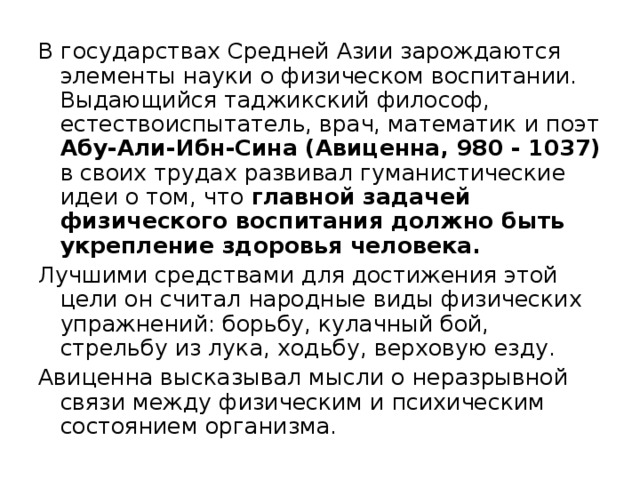 В государствах Средней Азии зарождаются элементы науки о физическом воспитании. Выдающийся таджикский философ, естествоиспытатель, врач, математик и поэт Абу-Али-Ибн-Сина (Авиценна, 980 - 1037) в своих трудах развивал гуманистические идеи о том, что главной задачей физического воспитания должно быть укрепление здоровья человека. Лучшими средствами для достижения этой цели он считал народные виды физических упражнений: борьбу, кулачный бой, стрельбу из лука, ходьбу, верховую езду. Авиценна высказывал мысли о неразрывной связи между физическим и психическим состоянием организма. 