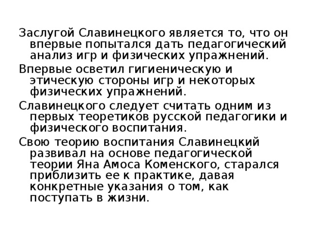 Заслугой Славинецкого является то, что он впервые попытался дать педагогический анализ игр и физических упражнений. Впервые осветил гигиеническую и этическую стороны игр и некоторых физических упражнений. Славинецкого следует считать одним из первых теоретиков русской педагогики и физического воспитания. Свою теорию воспитания Славинецкий развивал на основе педагогической теории Яна Амоса Коменского, старался приблизить ее к практике, давая конкретные указания о том, как поступать в жизни. 