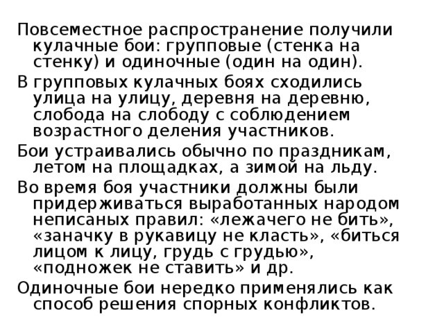 Повсеместное распространение получили кулачные бои: групповые (стенка на стенку) и одиночные (один на один). В групповых кулачных боях сходились улица на улицу, деревня на деревню, слобода на слободу с соблюдением возрастного деления участников. Бои устраивались обычно по праздникам, летом на площадках, а зимой на льду. Во время боя участники должны были придерживаться выработанных народом неписаных правил: «лежачего не бить», «заначку в рукавицу не класть», «биться лицом к лицу, грудь с грудью», «подножек не ставить» и др. Одиночные бои нередко применялись как способ решения спорных конфликтов. 