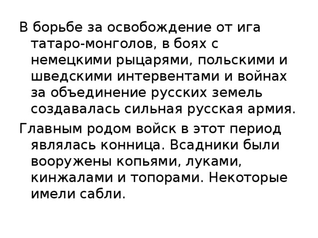 В борьбе за освобождение от ига татаро-монголов, в боях с немецкими рыцарями, польскими и шведскими интервентами и войнах за объединение русских земель создавалась сильная русская армия. Главным родом войск в этот период являлась конница. Всадники были вооружены копьями, луками, кинжалами и топорами. Некоторые имели сабли. 