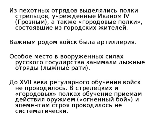 Из пехотных отрядов выделялись полки стрельцов, учрежденные Иваном IV (Грозным), а также «городовые полки», состоявшие из городских жителей. Важным родом войск была артиллерия. Особое место в вооруженных силах русского государства занимали лыжные отряды (лыжные рати). До XVII века регулярного обучения войск не проводилось. В стрелецких и «городовых» полках обучение приемам действия оружием («огненный бой») и элементам строя проводилось не систематически. 