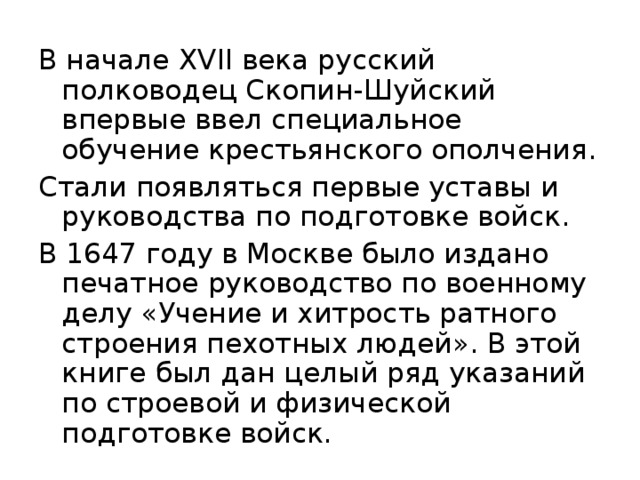 В начале XVII века русский полководец Скопин-Шуйский впервые ввел специальное обучение крестьянского ополчения. Стали появляться первые уставы и руководства по подготовке войск. В 1647 году в Москве было издано печатное руководство по военному делу «Учение и хитрость ратного строения пехотных людей». В этой книге был дан целый ряд указаний по строевой и физической подготовке войск. 