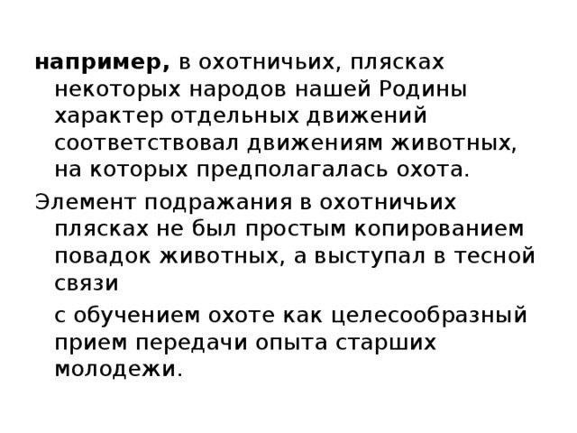 например, в охотничьих, плясках некоторых народов нашей Родины характер отдельных движений соответствовал движениям животных, на которых предполагалась охота. Элемент подражания в охотничьих плясках не был простым копированием повадок животных, а выступал в тесной связи  с обучением охоте как целесообразный прием передачи опыта старших молодежи. 