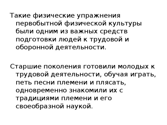 Такие физические упражнения первобытной физической культуры были одним из важных средств подготовки людей к трудовой и оборонной деятельности. Старшие поколения готовили молодых к трудовой деятельности, обучая играть, петь песни племени и плясать, одновременно знакомили их с традициями племени и его своеобразной наукой. 