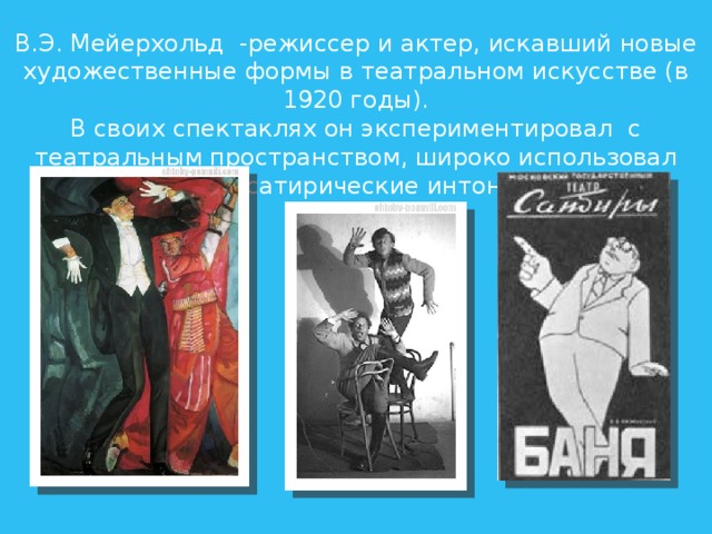 В.Э. Мейерхольд  -режиссер и актер, искавший новые художественные формы в театральном искусстве (в 1920 годы). В своих спектаклях он экспериментировал  с театральным пространством, широко использовал острые сатирические интонации 